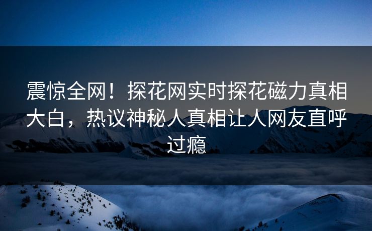 震惊全网！探花网实时探花磁力真相大白，热议神秘人真相让人网友直呼过瘾
