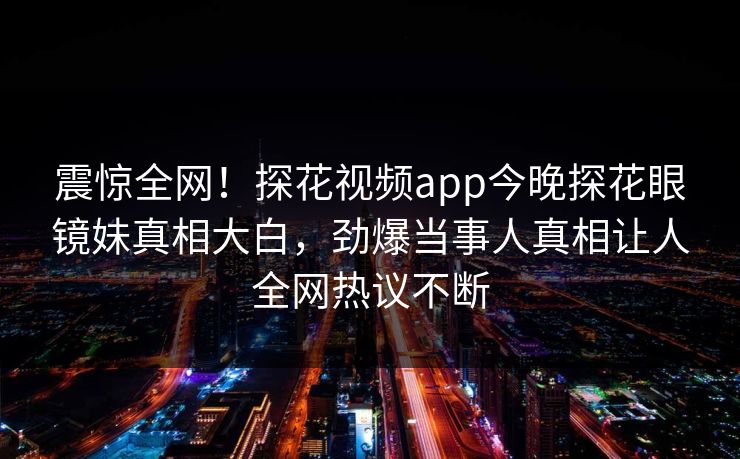 震惊全网！探花视频app今晚探花眼镜妹真相大白，劲爆当事人真相让人全网热议不断
