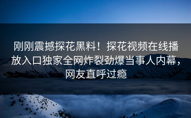 刚刚震撼探花黑料！探花视频在线播放入口独家全网炸裂劲爆当事人内幕，网友直呼过瘾
