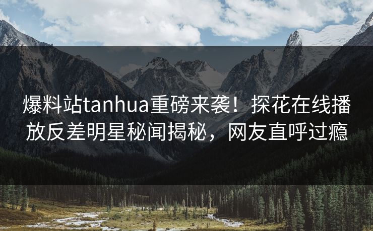 爆料站tanhua重磅来袭！探花在线播放反差明星秘闻揭秘，网友直呼过瘾