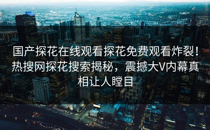 国产探花在线观看探花免费观看炸裂！热搜网探花搜索揭秘，震撼大V内幕真相让人瞠目