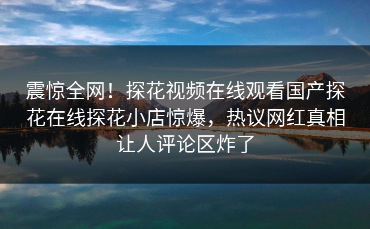 震惊全网！探花视频在线观看国产探花在线探花小店惊爆，热议网红真相让人评论区炸了
