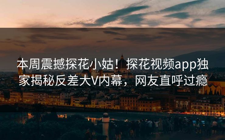 本周震撼探花小姑！探花视频app独家揭秘反差大V内幕，网友直呼过瘾  第1张