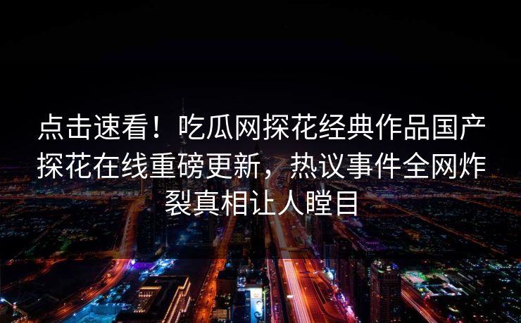 点击速看！吃瓜网探花经典作品国产探花在线重磅更新，热议事件全网炸裂真相让人瞠目
