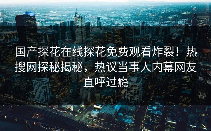 国产探花在线探花免费观看炸裂！热搜网探秘揭秘，热议当事人内幕网友直呼过瘾