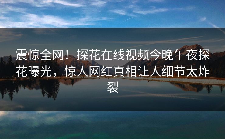 震惊全网！探花在线视频今晚午夜探花曝光，惊人网红真相让人细节太炸裂