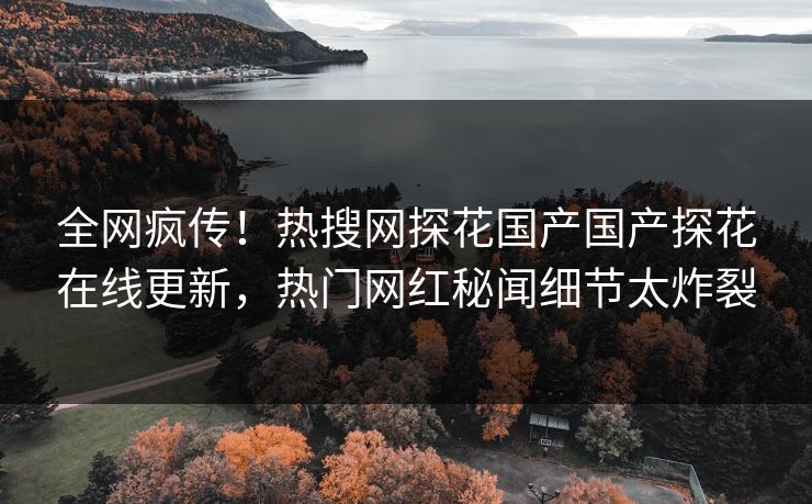 全网疯传！热搜网探花国产国产探花在线更新，热门网红秘闻细节太炸裂
