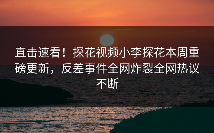 直击速看！探花视频小李探花本周重磅更新，反差事件全网炸裂全网热议不断