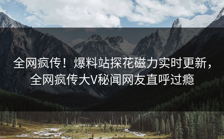 全网疯传！爆料站探花磁力实时更新，全网疯传大V秘闻网友直呼过瘾