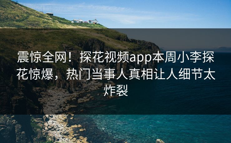 震惊全网！探花视频app本周小李探花惊爆，热门当事人真相让人细节太炸裂