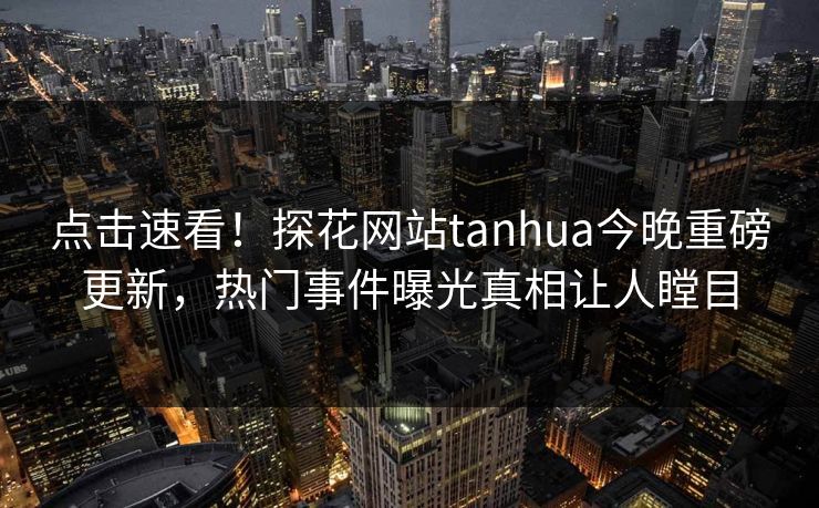 点击速看！探花网站tanhua今晚重磅更新，热门事件曝光真相让人瞠目