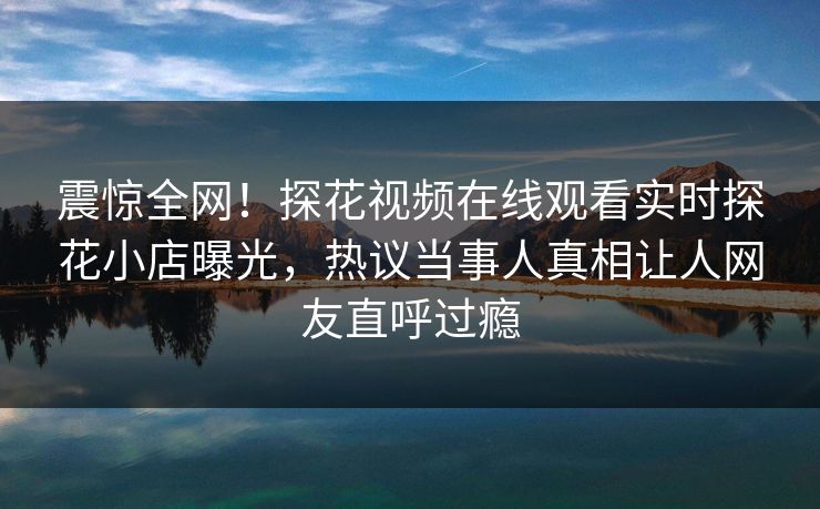 震惊全网！探花视频在线观看实时探花小店曝光，热议当事人真相让人网友直呼过瘾