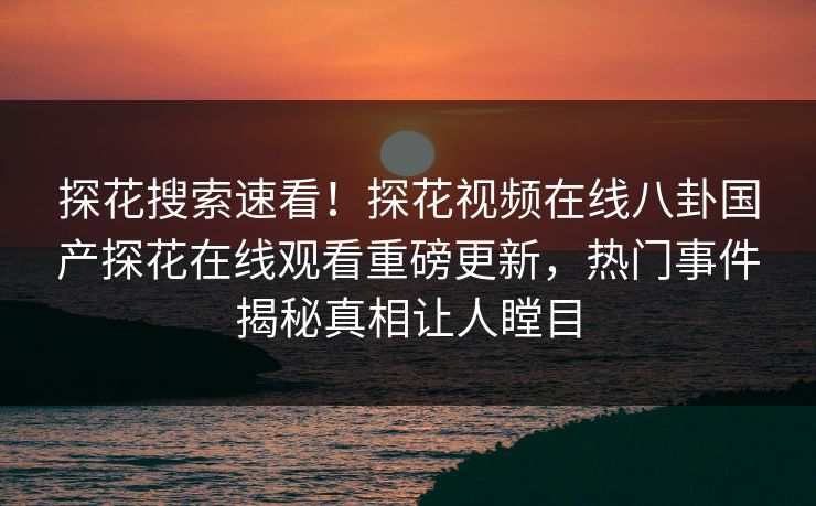 探花搜索速看！探花视频在线八卦国产探花在线观看重磅更新，热门事件揭秘真相让人瞠目
