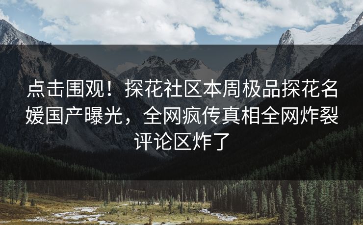 点击围观！探花社区本周极品探花名媛国产曝光，全网疯传真相全网炸裂评论区炸了
