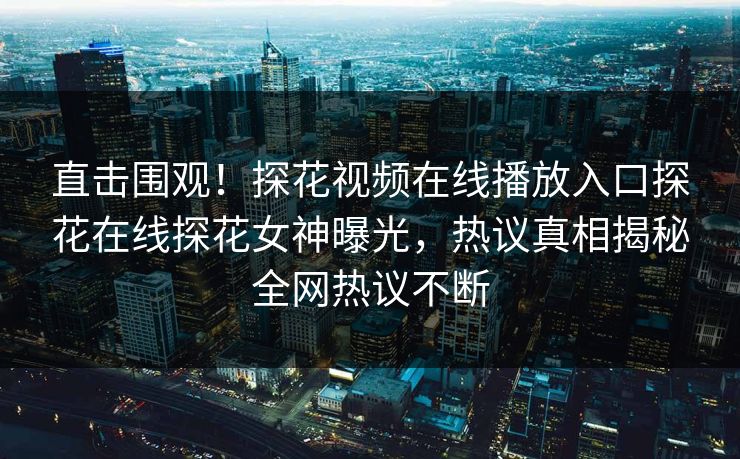 直击围观！探花视频在线播放入口探花在线探花女神曝光，热议真相揭秘全网热议不断
