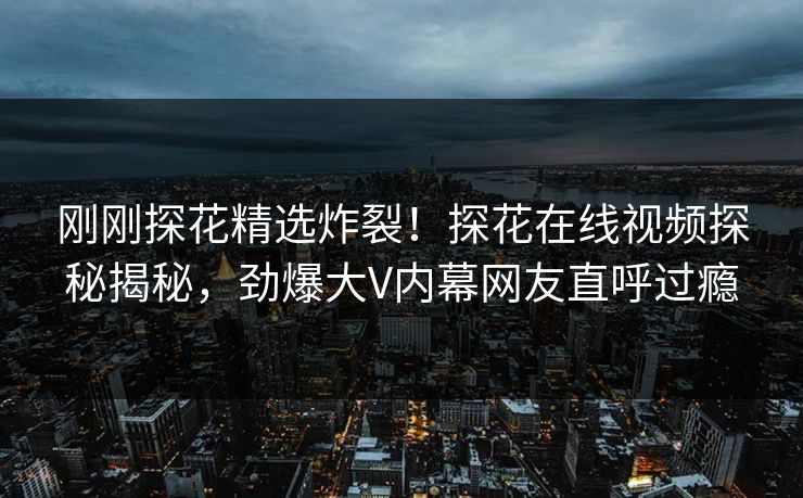 刚刚探花精选炸裂！探花在线视频探秘揭秘，劲爆大V内幕网友直呼过瘾