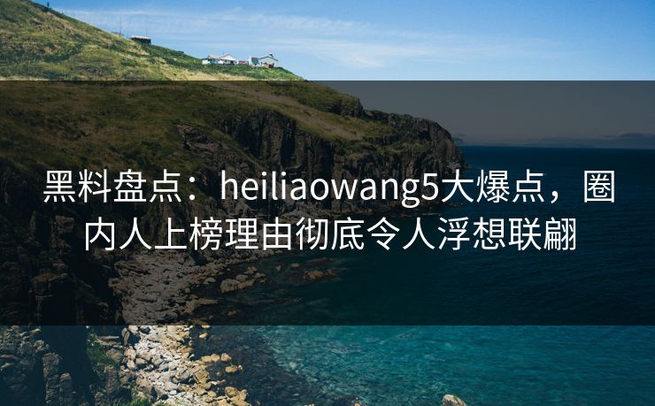黑料盘点：heiliaowang5大爆点，圈内人上榜理由彻底令人浮想联翩  第1张