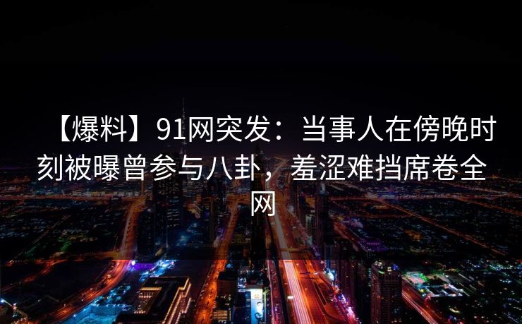 【爆料】91网突发：当事人在傍晚时刻被曝曾参与八卦，羞涩难挡席卷全网