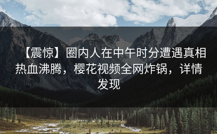 【震惊】圈内人在中午时分遭遇真相热血沸腾，樱花视频全网炸锅，详情发现