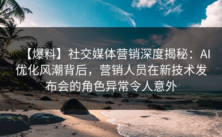 【爆料】社交媒体营销深度揭秘：AI优化风潮背后，营销人员在新技术发布会的角色异常令人意外