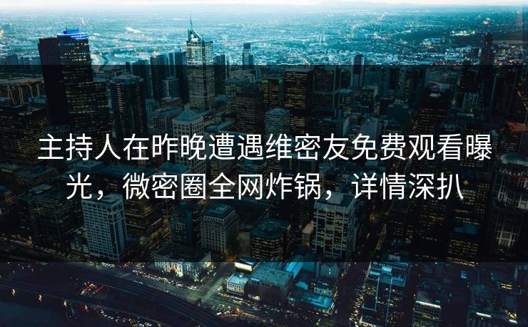 主持人在昨晚遭遇维密友免费观看曝光，微密圈全网炸锅，详情深扒