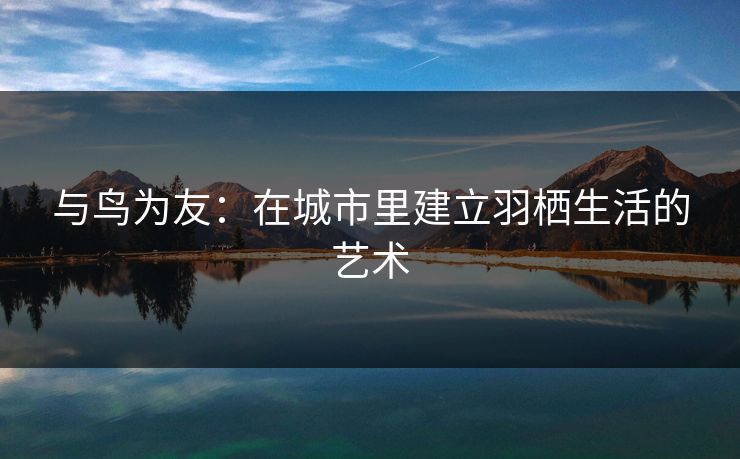 与鸟为友：在城市里建立羽栖生活的艺术