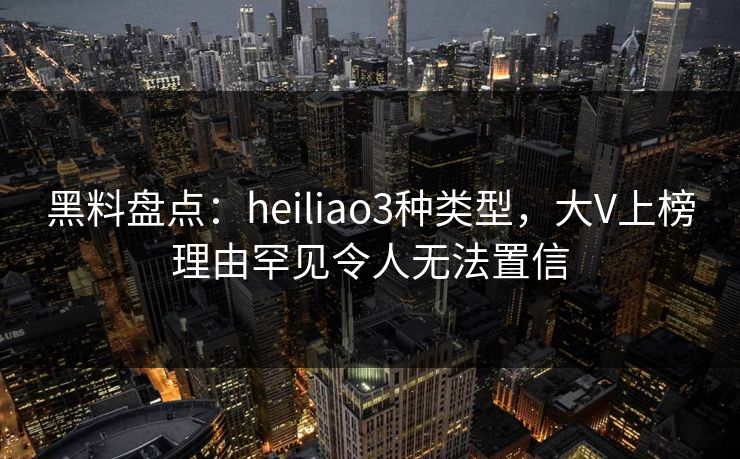 黑料盘点：heiliao3种类型，大V上榜理由罕见令人无法置信