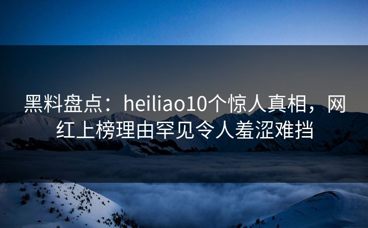 黑料盘点:heiliao10个惊人真相,网红上榜理由罕见令人羞涩难挡