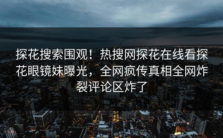 探花搜索围观！热搜网探花在线看探花眼镜妹曝光，全网疯传真相全网炸裂评论区炸了  第1张