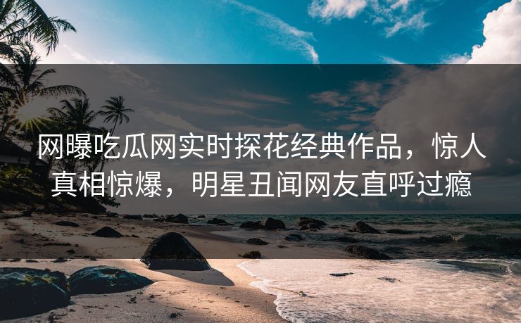 网曝吃瓜网实时探花经典作品，惊人真相惊爆，明星丑闻网友直呼过瘾  第1张