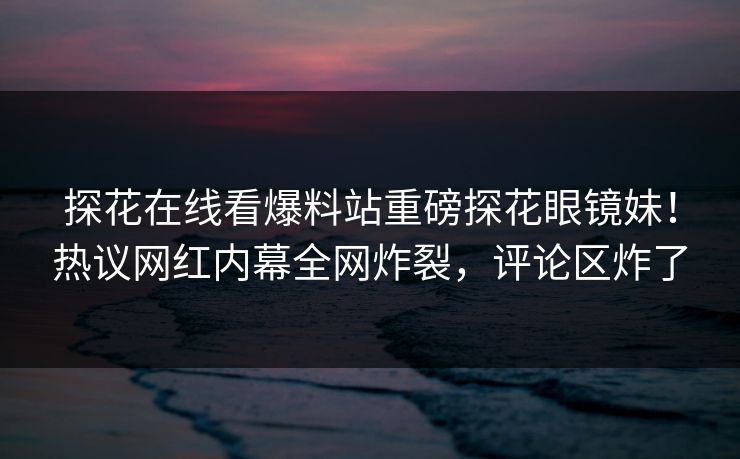 探花在线看爆料站重磅探花眼镜妹！热议网红内幕全网炸裂，评论区炸了  第1张