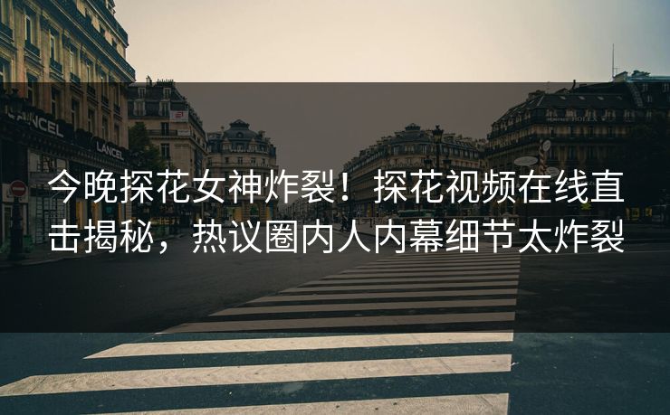 今晚探花女神炸裂！探花视频在线直击揭秘，热议圈内人内幕细节太炸裂