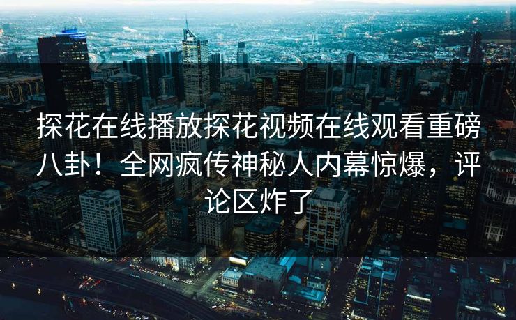 探花在线播放探花视频在线观看重磅八卦！全网疯传神秘人内幕惊爆，评论区炸了