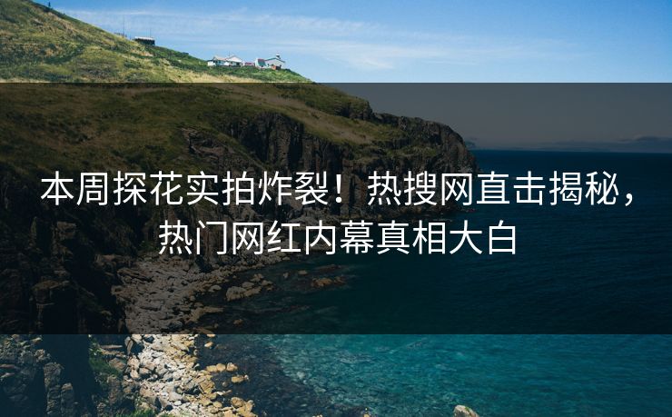 本周探花实拍炸裂！热搜网直击揭秘，热门网红内幕真相大白