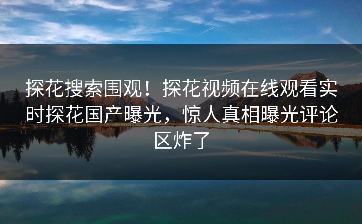 探花搜索围观！探花视频在线观看实时探花国产曝光，惊人真相曝光评论区炸了  第1张