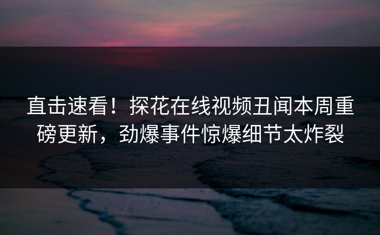 直击速看！探花在线视频丑闻本周重磅更新，劲爆事件惊爆细节太炸裂  第1张