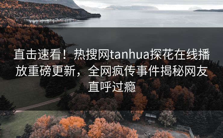 直击速看！热搜网tanhua探花在线播放重磅更新，全网疯传事件揭秘网友直呼过瘾  第1张