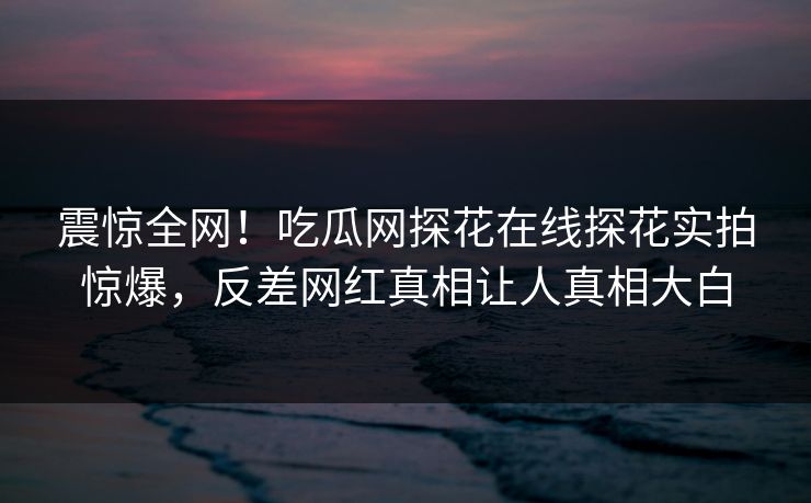 震惊全网！吃瓜网探花在线探花实拍惊爆，反差网红真相让人真相大白