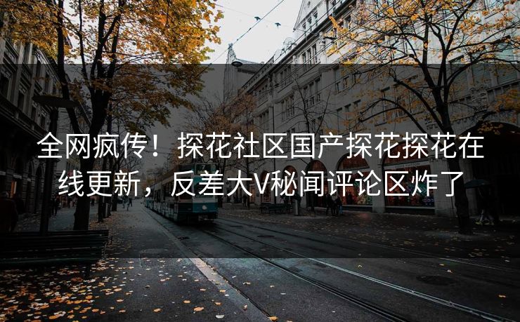 全网疯传！探花社区国产探花探花在线更新，反差大V秘闻评论区炸了
