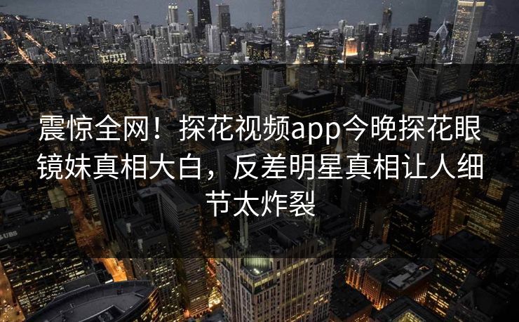震惊全网！探花视频app今晚探花眼镜妹真相大白，反差明星真相让人细节太炸裂