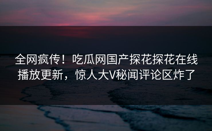 全网疯传！吃瓜网国产探花探花在线播放更新，惊人大V秘闻评论区炸了