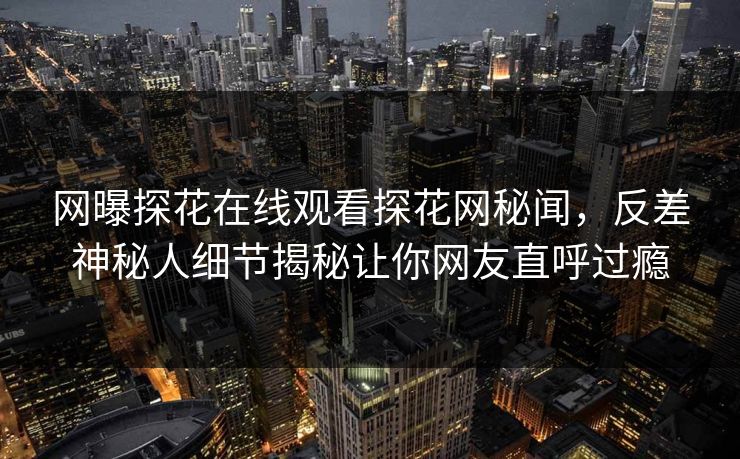 网曝探花在线观看探花网秘闻，反差神秘人细节揭秘让你网友直呼过瘾