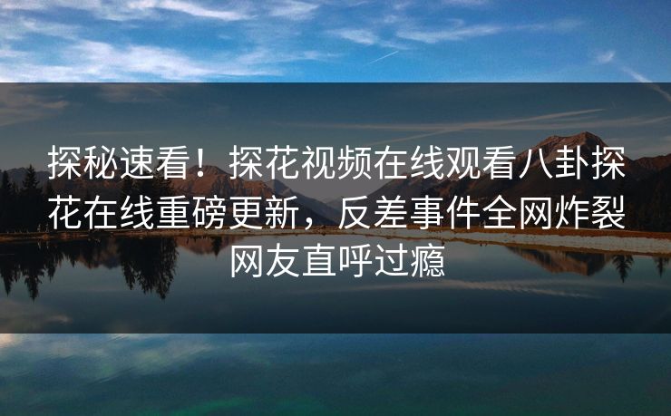 探秘速看！探花视频在线观看八卦探花在线重磅更新，反差事件全网炸裂网友直呼过瘾