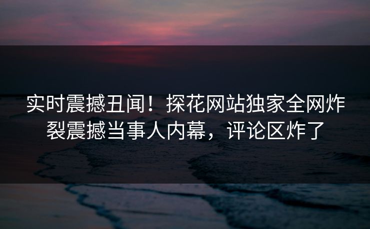 实时震撼丑闻！探花网站独家全网炸裂震撼当事人内幕，评论区炸了