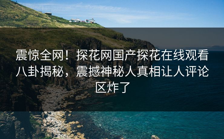 震惊全网！探花网国产探花在线观看八卦揭秘，震撼神秘人真相让人评论区炸了