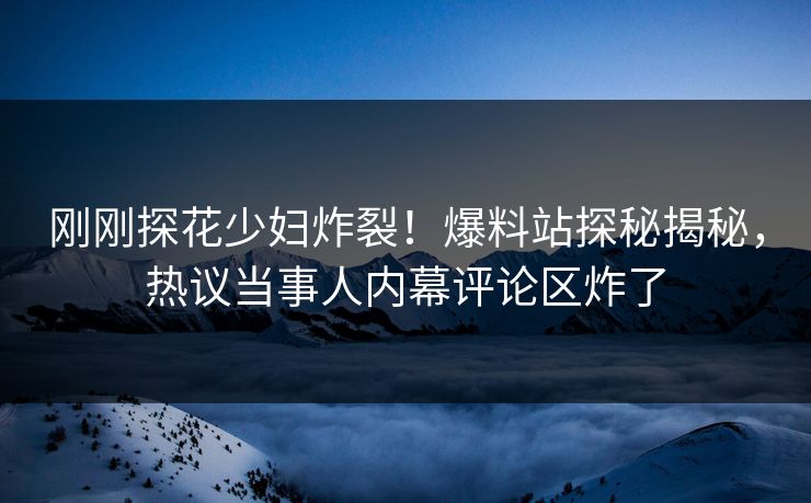 刚刚探花少妇炸裂！爆料站探秘揭秘，热议当事人内幕评论区炸了