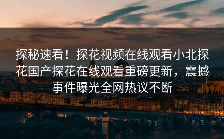 探秘速看！探花视频在线观看小北探花国产探花在线观看重磅更新，震撼事件曝光全网热议不断