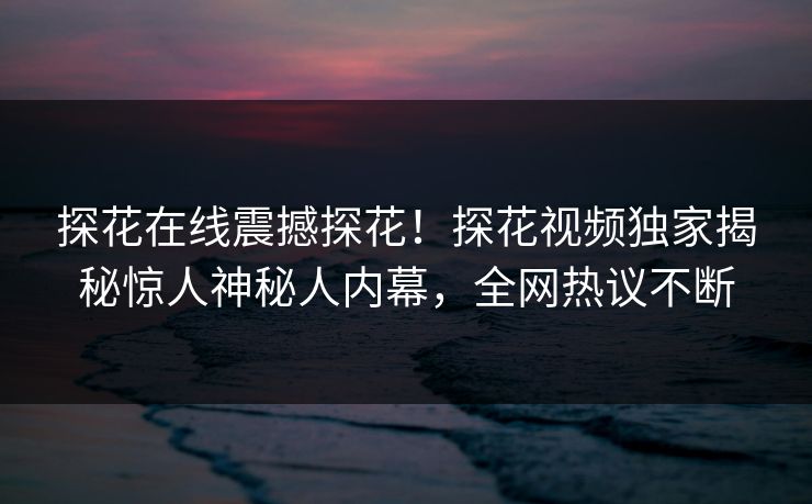 探花在线震撼探花！探花视频独家揭秘惊人神秘人内幕，全网热议不断
