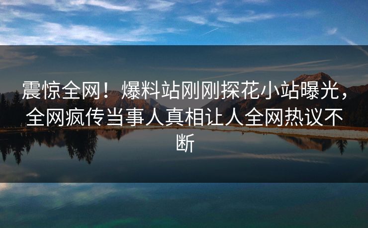 震惊全网！爆料站刚刚探花小站曝光，全网疯传当事人真相让人全网热议不断