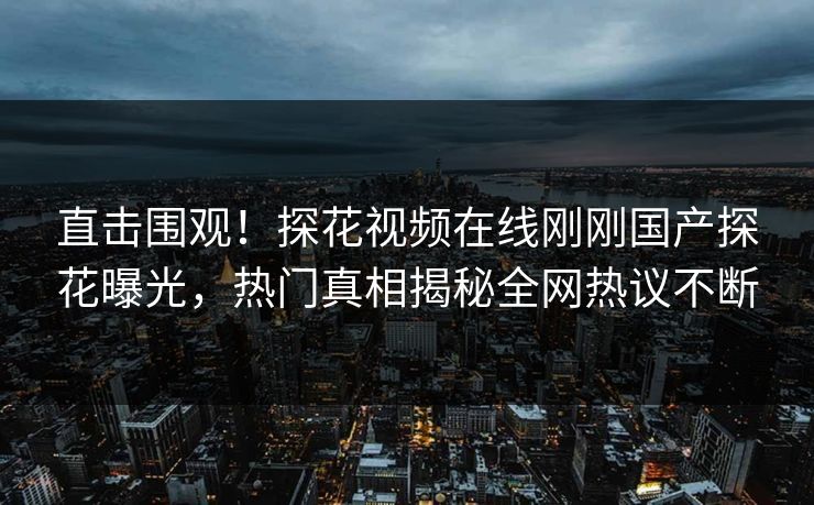 直击围观！探花视频在线刚刚国产探花曝光，热门真相揭秘全网热议不断